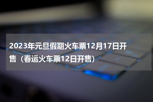 2023年元旦假期火车票12月17日开售（春运火车票12日开售）