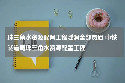 珠三角水资源配置工程隧洞全部贯通 中铁隧道局珠三角水资源配置工程