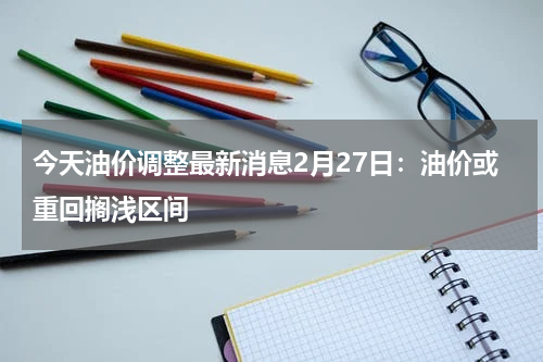 今天油价调整最新消息2月27日：油价或重回搁浅区间