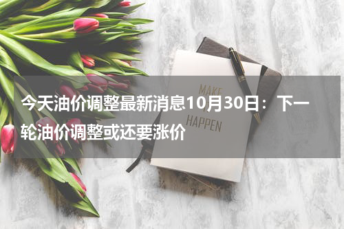 今天油价调整最新消息10月30日：下一轮油价调整或还要涨价