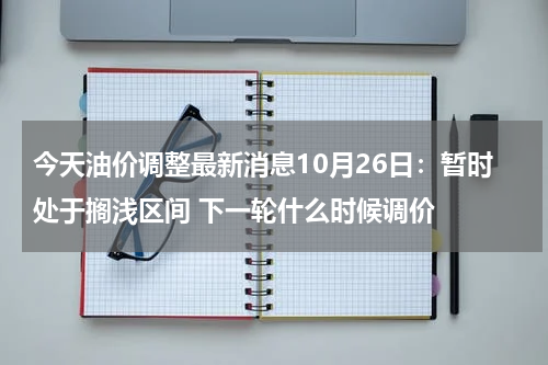 今天油价调整最新消息10月26日：暂时处于搁浅区间 下一轮什么时候调价