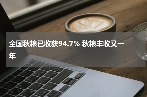 全国秋粮已收获94.7% 秋粮丰收又一年