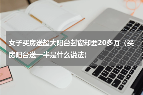女子买房送超大阳台封窗却要20多万（买房阳台送一半是什么说法）