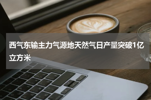 西气东输主力气源地天然气日产量突破1亿立方米