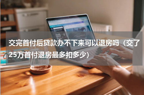 交完首付后贷款办不下来可以退房吗（交了25万首付退房最多扣多少）
