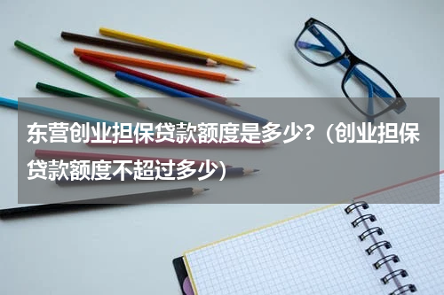 东营创业担保贷款额度是多少?（创业担保贷款额度不超过多少）