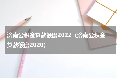 济南公积金贷款额度2022（济南公积金贷款额度2020）