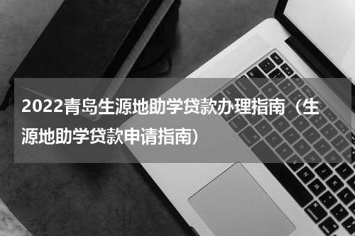 2022青岛生源地助学贷款办理指南（生源地助学贷款申请指南）