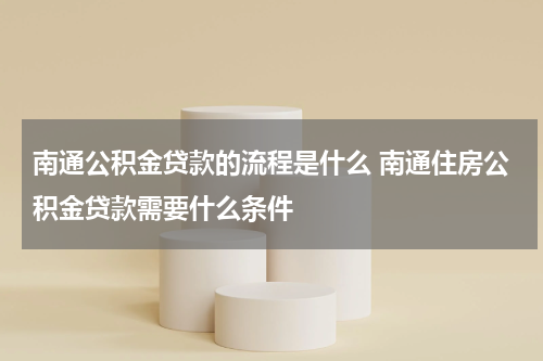 南通公积金贷款的流程是什么 南通住房公积金贷款需要什么条件