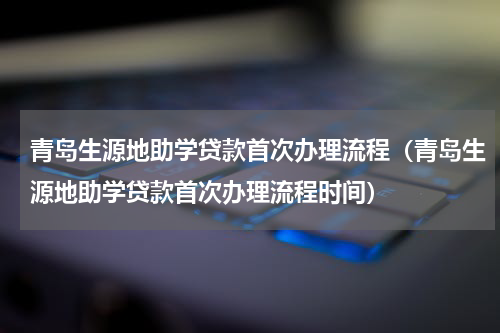 青岛生源地助学贷款首次办理流程（青岛生源地助学贷款首次办理流程时间）