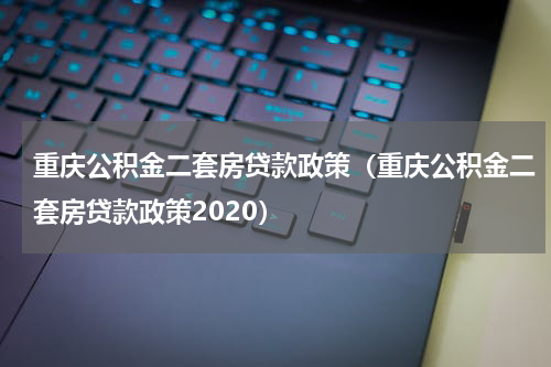重庆公积金二套房贷款政策（重庆公积金二套房贷款政策2020）