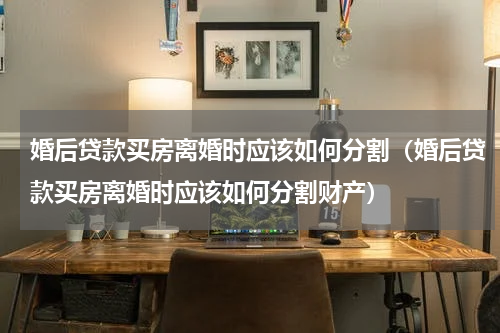 婚后贷款买房离婚时应该如何分割（婚后贷款买房离婚时应该如何分割财产）