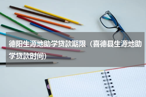 德阳生源地助学贷款期限（喜德县生源地助学贷款时间）