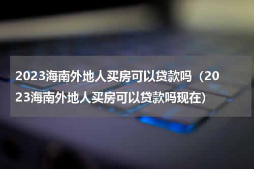 2023海南外地人买房可以贷款吗（2023海南外地人买房可以贷款吗现在）
