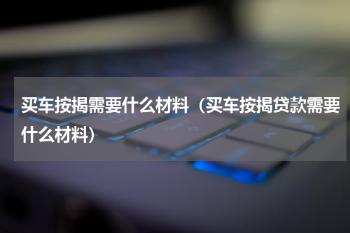 买车按揭需要什么材料（买车按揭贷款需要什么材料）
