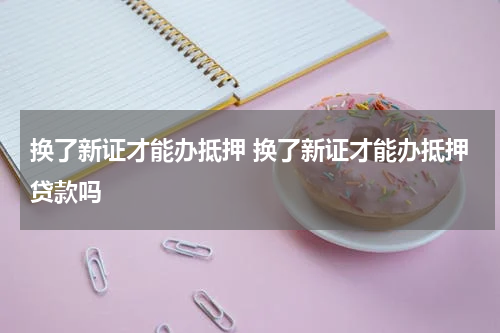 换了新证才能办抵押 换了新证才能办抵押贷款吗