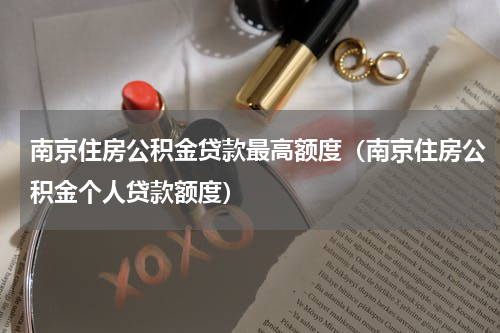 南京住房公积金贷款最高额度（南京住房公积金个人贷款额度）