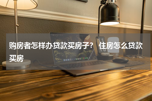购房者怎样办贷款买房子？ 住房怎么贷款买房
