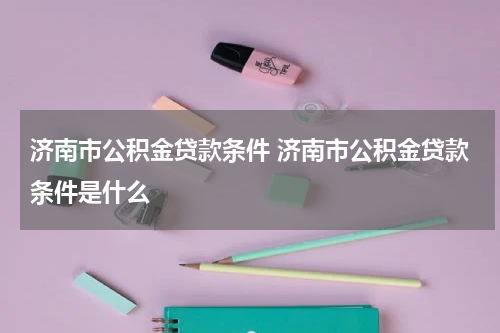 济南市公积金贷款条件 济南市公积金贷款条件是什么