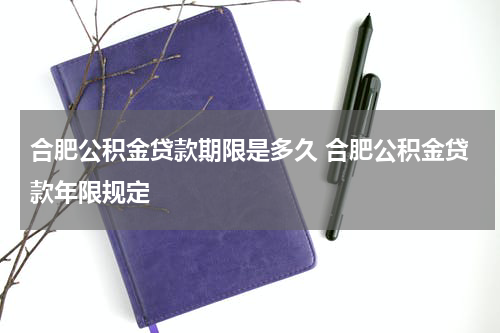 合肥公积金贷款期限是多久 合肥公积金贷款年限规定