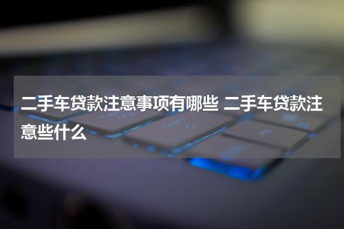 二手车贷款注意事项有哪些 二手车贷款注意些什么