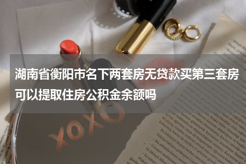 湖南省衡阳市名下两套房无贷款买第三套房可以提取住房公积金余额吗