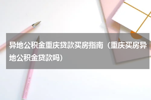 异地公积金重庆贷款买房指南（重庆买房异地公积金贷款吗）