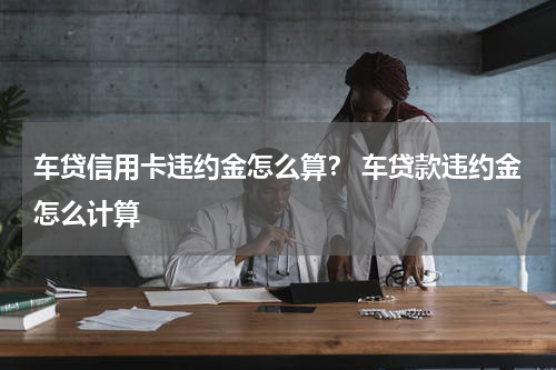 车贷信用卡违约金怎么算？ 车贷款违约金怎么计算