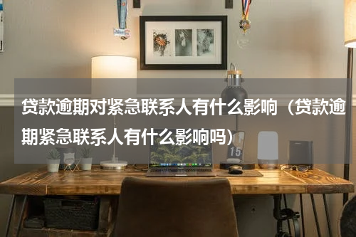 贷款逾期对紧急联系人有什么影响（贷款逾期紧急联系人有什么影响吗）