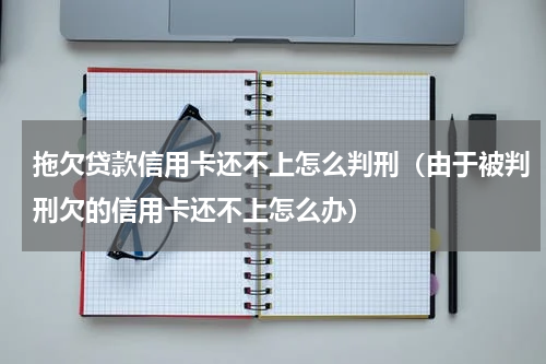 拖欠贷款信用卡还不上怎么判刑（由于被判刑欠的信用卡还不上怎么办）