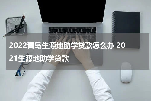2022青岛生源地助学贷款怎么办 2021生源地助学贷款