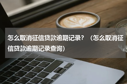 怎么取消征信贷款逾期记录？（怎么取消征信贷款逾期记录查询）