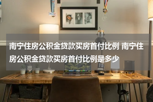 南宁住房公积金贷款买房首付比例 南宁住房公积金贷款买房首付比例是多少