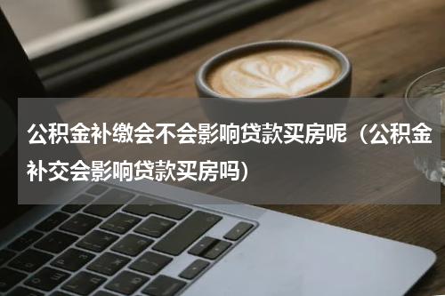 公积金补缴会不会影响贷款买房呢（公积金补交会影响贷款买房吗）