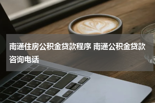 南通住房公积金贷款程序 南通公积金贷款咨询电话