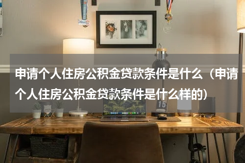 申请个人住房公积金贷款条件是什么（申请个人住房公积金贷款条件是什么样的）