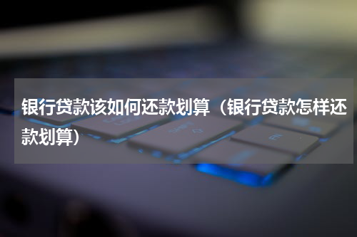 银行贷款该如何还款划算（银行贷款怎样还款划算）