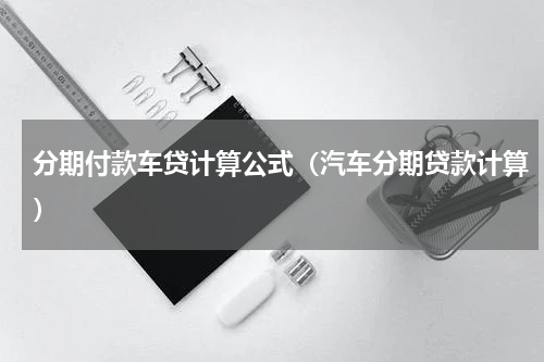分期付款车贷计算公式（汽车分期贷款计算）