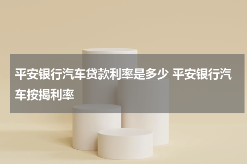 平安银行汽车贷款利率是多少 平安银行汽车按揭利率