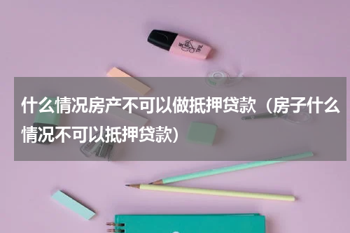 什么情况房产不可以做抵押贷款（房子什么情况不可以抵押贷款）