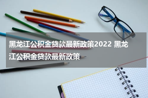 黑龙江公积金贷款最新政策2022 黑龙江公积金贷款最新政策