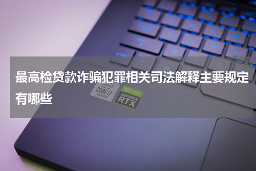 最高检贷款诈骗犯罪相关司法解释主要规定有哪些