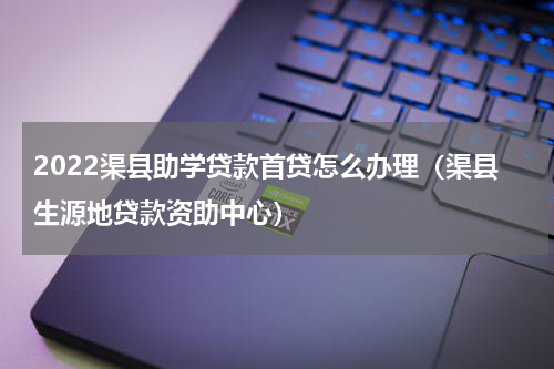 2022渠县助学贷款首贷怎么办理（渠县生源地贷款资助中心）