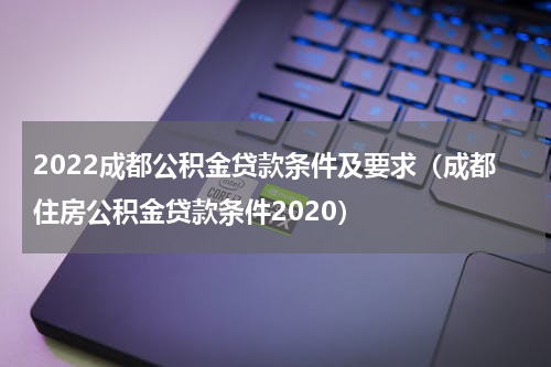 2022成都公积金贷款条件及要求（成都住房公积金贷款条件2020）