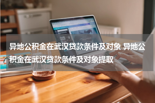 异地公积金在武汉贷款条件及对象 异地公积金在武汉贷款条件及对象提取