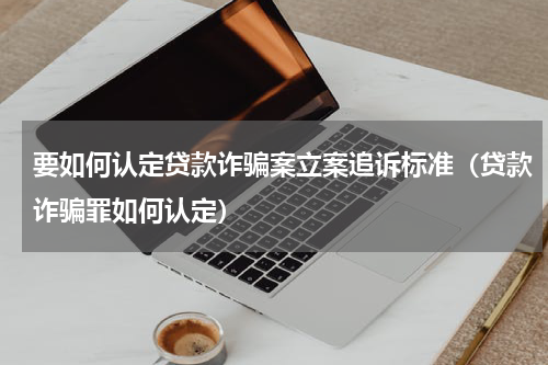 要如何认定贷款诈骗案立案追诉标准（贷款诈骗罪如何认定）