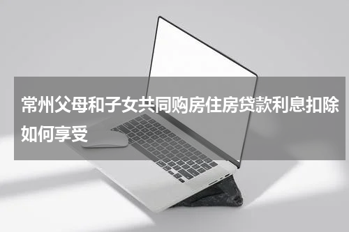 常州父母和子女共同购房住房贷款利息扣除如何享受