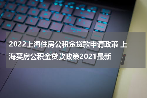2022上海住房公积金贷款申请政策 上海买房公积金贷款政策2021最新