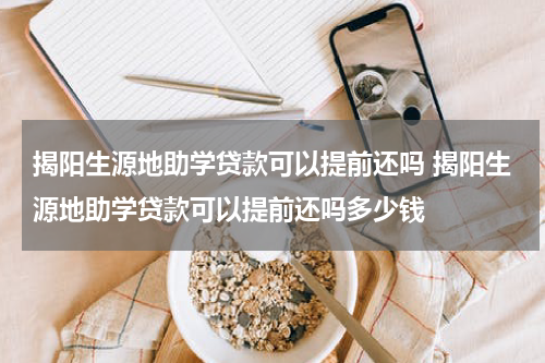 揭阳生源地助学贷款可以提前还吗 揭阳生源地助学贷款可以提前还吗多少钱