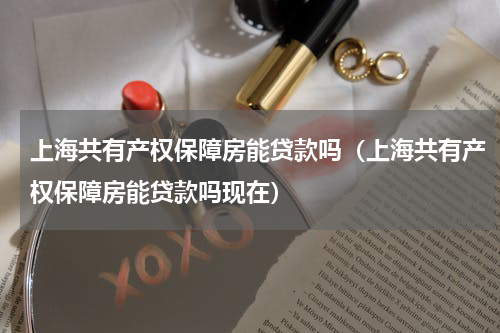 上海共有产权保障房能贷款吗（上海共有产权保障房能贷款吗现在）